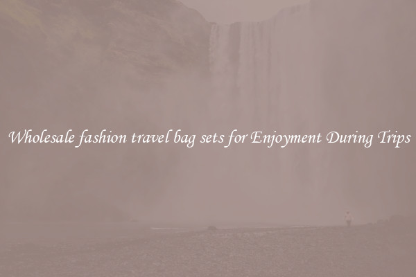 Wholesale fashion travel bag sets for Enjoyment During Trips