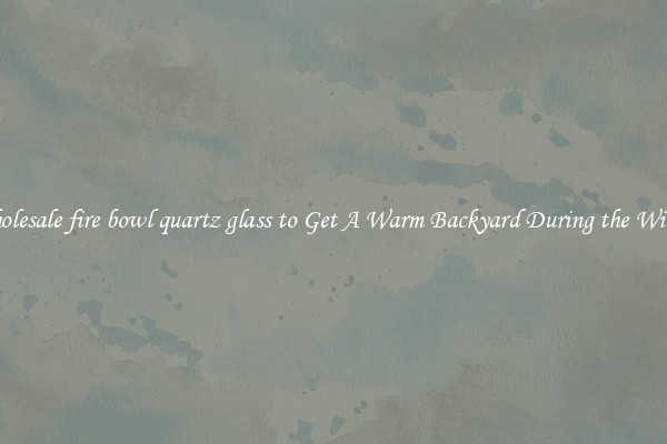 Wholesale fire bowl quartz glass to Get A Warm Backyard During the Winter