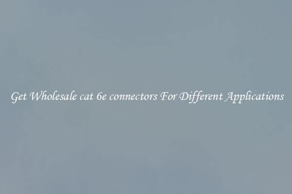 Get Wholesale cat 6e connectors For Different Applications